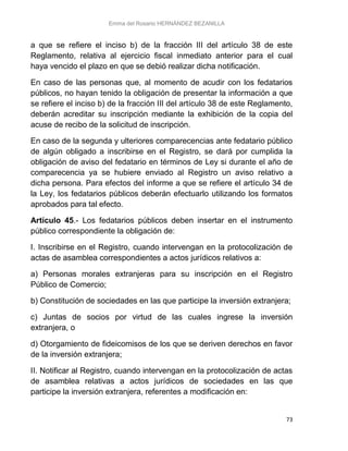 Emma del Rosario HERNÁNDEZ BEZANILLA
73
a que se refiere el inciso b) de la fracción III del artículo 38 de este
Reglamento, relativa al ejercicio fiscal inmediato anterior para el cual
haya vencido el plazo en que se debió realizar dicha notificación.
En caso de las personas que, al momento de acudir con los fedatarios
públicos, no hayan tenido la obligación de presentar la información a que
se refiere el inciso b) de la fracción III del artículo 38 de este Reglamento,
deberán acreditar su inscripción mediante la exhibición de la copia del
acuse de recibo de la solicitud de inscripción.
En caso de la segunda y ulteriores comparecencias ante fedatario público
de algún obligado a inscribirse en el Registro, se dará por cumplida la
obligación de aviso del fedatario en términos de Ley si durante el año de
comparecencia ya se hubiere enviado al Registro un aviso relativo a
dicha persona. Para efectos del informe a que se refiere el artículo 34 de
la Ley, los fedatarios públicos deberán efectuarlo utilizando los formatos
aprobados para tal efecto.
Artículo 45.- Los fedatarios públicos deben insertar en el instrumento
público correspondiente la obligación de:
I. Inscribirse en el Registro, cuando intervengan en la protocolización de
actas de asamblea correspondientes a actos jurídicos relativos a:
a) Personas morales extranjeras para su inscripción en el Registro
Público de Comercio;
b) Constitución de sociedades en las que participe la inversión extranjera;
c) Juntas de socios por virtud de las cuales ingrese la inversión
extranjera, o
d) Otorgamiento de fideicomisos de los que se deriven derechos en favor
de la inversión extranjera;
II. Notificar al Registro, cuando intervengan en la protocolización de actas
de asamblea relativas a actos jurídicos de sociedades en las que
participe la inversión extranjera, referentes a modificación en:
 