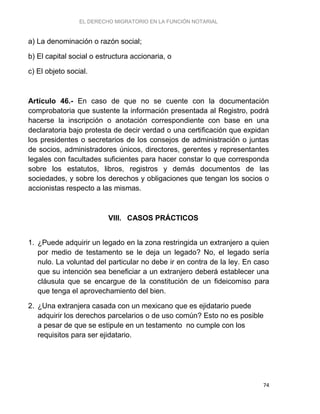 EL DERECHO MIGRATORIO EN LA FUNCIÓN NOTARIAL
74
a) La denominación o razón social;
b) El capital social o estructura accionaria, o
c) El objeto social.
Artículo 46.- En caso de que no se cuente con la documentación
comprobatoria que sustente la información presentada al Registro, podrá
hacerse la inscripción o anotación correspondiente con base en una
declaratoria bajo protesta de decir verdad o una certificación que expidan
los presidentes o secretarios de los consejos de administración o juntas
de socios, administradores únicos, directores, gerentes y representantes
legales con facultades suficientes para hacer constar lo que corresponda
sobre los estatutos, libros, registros y demás documentos de las
sociedades, y sobre los derechos y obligaciones que tengan los socios o
accionistas respecto a las mismas.
VIII. CASOS PRÁCTICOS
1. ¿Puede adquirir un legado en la zona restringida un extranjero a quien
por medio de testamento se le deja un legado? No, el legado sería
nulo. La voluntad del particular no debe ir en contra de la ley. En caso
que su intención sea beneficiar a un extranjero deberá establecer una
cláusula que se encargue de la constitución de un fideicomiso para
que tenga el aprovechamiento del bien.
2. ¿Una extranjera casada con un mexicano que es ejidatario puede
adquirir los derechos parcelarios o de uso común? Esto no es posible
a pesar de que se estipule en un testamento no cumple con los
requisitos para ser ejidatario.
 