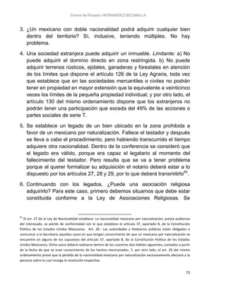 Emma del Rosario HERNÁNDEZ BEZANILLA
75
3. ¿Un mexicano con doble nacionalidad podrá adquirir cualquier bien
dentro del territorio? Sí, inclusive, teniendo múltiples. No hay
problema.
4. Una sociedad extranjera puede adquirir un inmueble. Limitante: a) No
puede adquirir el dominio directo en zona restringida. b) No puede
adquirir terrenos rústicos, ejidales, ganaderas y forestales en atención
de los límites que dispone el artículo 126 de la Ley Agraria, toda vez
que establece que en las sociedades mercantiles o civiles no podrán
tener en propiedad en mayor extensión que la equivalente a veinticinco
veces los límites de la pequeña propiedad individual; y por otro lado, el
artículo 130 del mismo ordenamiento dispone que los extranjeros no
podrán tener una participación que exceda del 49% de las acciones o
partes sociales de serie T.
5. Se establece un legado de un bien ubicado en la zona prohibida a
favor de un mexicano por naturalización. Fallece el testador y después
se lleva a cabo el procedimiento, pero habiendo transcurrido el tiempo
adquiere otra nacionalidad. Dentro de la conferencia se consideró que
el legado era válido, porque era capaz el legatario al momento del
fallecimiento del testador. Pero resulta que se va a tener problema
porque al querer formalizar su adquisición el notario deberá estar a lo
dispuesto por los artículos 27, 28 y 29, por lo que deberá transmitirlo65
.
6. Continuando con los legados, ¿Puede una asociación religiosa
adquirirlo? Para este caso, primero debemos situarnos que debe estar
constituida conforme a la Ley de Asociaciones Religiosas. Se
65
El art. 27 de la Ley de Nacionalidad establece: La nacionalidad mexicana por naturalización, previa audiencia
del interesado, se pierde de conformidad con lo que establece el artículo 37, apartado B, de la Constitución
Política de los Estados Unidos Mexicanos. Art. 28.- Las autoridades y fedatarios públicos están obligados a
comunicar a la Secretaría aquellos casos en que tengan conocimiento de que un mexicano por naturalización se
encuentre en alguno de los supuestos del artículo 37, apartado B, de la Constitución Política de los Estados
Unidos Mexicanos. Dicho aviso deberá realizarse dentro de los cuarenta días hábiles siguientes, contados a partir
de la fecha de que se tuvo conocimiento de los hechos mencionados. Y, por otro lado, el art. 29 del mismo
ordenamiento prevé que la pérdida de la nacionalidad mexicana por naturalización exclusivamente afectará a la
persona sobre la cual recaiga la resolución respectiva.
 