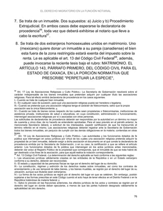 EL DERECHO MIGRATORIO EN LA FUNCIÓN NOTARIAL
76
7. Se trata de un inmueble. Dos supuestos: a) Juicio y b) Procedimiento
Extrajudicial. En ambos casos debe esperarse la declaratoria de
procedencia66
, toda vez que deberá exhibirse al notario que lleve a
cabo la escritura67
.
8. Se trata de dos extranjeros homosexuales unidos en matrimonio. Uno
(mexicano) quiere donar un inmueble a su pareja (canadiense) el bien
esta fuera de la zona restringida estará exenta del impuesto sobre la
renta. Le es aplicable el art. 13 del Código Civil Federal68
, además,
puede invocarse la reciente tesis bajo el rubro: MATRIMONIO. EL
ARTÍCULO 143, PÁRRAFO PRIMERO, DEL CÓDIGO CIVIL PARA EL
ESTADO DE OAXACA, EN LA PORCIÓN NORMATIVA QUE
PRESCRIBE "PERPETUAR LA ESPECIE",
66
Art. 17 Ley de Asociaciones Religiosas y Culto Público.- La Secretaría de Gobernación resolverá sobre el
carácter indispensable de los bienes inmuebles que pretendan adquirir por cualquier título las asociaciones
religiosas. Para tal efecto emitirá declaratoria de procedencia en los casos siguientes:
I.- Cuando se trate de cualquier bien inmueble;
II.- En cualquier caso de sucesión, para que una asociación religiosa pueda ser heredera o legataria;
III.- Cuando se pretenda que una asociación religiosa tenga el carácter de fideicomisaria, salvo que la propia
asociación sea la única fideicomitente; y,
IV.- Cuando se trate de bienes raíces respecto de los cuales sean propietarias o fideicomisarias, instituciones de
asistencia privada, instituciones de salud o educativas, en cuya constitución, administración o funcionamiento,
intervengan asociaciones religiosas por sí o asociadas con otras personas.
Las solicitudes de declaratorias de procedencia deberán ser respondidas por la autoridad en un término no mayor
de cuarenta y cinco días; de no hacerlo se entenderán aprobadas. Para el caso previsto en el párrafo anterior, la
mencionada Secretaría deberá, a solicitud de los interesados, expedir certificación de que ha transcurrido el
término referido en el mismo. Las asociaciones religiosas deberán registrar ante la Secretaría de Gobernación
todos los bienes inmuebles, sin perjuicio de cumplir con las demás obligaciones en la materia, contenidas en otras
leyes.
67
Art. 18 Ley de Asociaciones Religiosas y Culto Público.- Las autoridades y los funcionarios dotados de fe
pública que intervengan en actos jurídicos por virtud de los cuales una asociación religiosa pretenda adquirir la
propiedad de un bien inmueble, deberán exigir a dicha asociación el documento en el que conste la declaratoria de
procedencia emitida por la Secretaría de Gobernación, o en su caso, la certificación a que se refiere el artículo
anterior. Los funcionarios dotados de fe pública que intervengan en los actos jurídicos antes mencionados,
deberán dar aviso al Registro Público de la propiedad que corresponda, que el inmueble de que se trata habrá de
ser destinado a los fines de la asociación, para que aquél realice la notación correspondiente.
68
Art. 13 Código Civil Federal.- La determinación del derecho aplicable se hará conforme a las siguientes reglas:
I.- Las situaciones jurídicas válidamente creadas en las entidades de la República o en un Estado extranjero
conforme a su derecho, deberán ser reconocidas;
II.- El estado y capacidad de las personas físicas se rige por el derecho del lugar de su domicilio;
III.- La constitución, régimen y extinción de los derechos reales sobre inmuebles, así como los contratos de
arrendamiento y de uso temporal de tales bienes, y los bienes muebles, se regirán por el derecho del lugar de su
ubicación, aunque sus titulares sean extranjeros;
IV.- La forma de los actos jurídicos se regirá por el derecho del lugar en que se celebren. Sin embargo, podrán
sujetarse a las formas prescritas en este Código cuando el acto haya de tener efectos en el Distrito Federal o en la
República tratándose de materia federal; y
V.- Salvo lo previsto en las fracciones anteriores, los efectos jurídicos de los actos y contratos se regirán por el
derecho del lugar en donde deban ejecutarse, a menos de que las partes hubieran designado válidamente la
aplicabilidad de otro derecho.
 