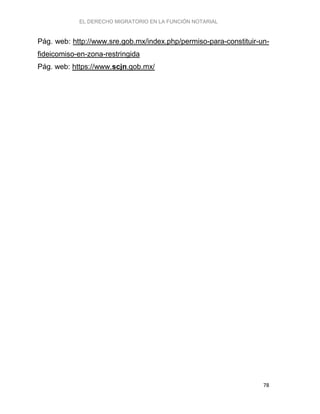 EL DERECHO MIGRATORIO EN LA FUNCIÓN NOTARIAL
78
Pág. web: http://www.sre.gob.mx/index.php/permiso-para-constituir-un-
fideicomiso-en-zona-restringida
Pág. web: https://www.scjn.gob.mx/
 