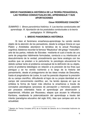 8
BREVE PANORÁMICA HISTÓRICA DE LA TEORÍA PEDAGÓGICA,
LAS TEORÍAS CONDUCTUALES DEL APRENDIZAJE Y SUS
APORTACIONES
César RODRÍGUEZ CHACÓN 1
SUMARIO: I. Breve panorámica histórica. II. Las teorías conductuales del
aprendizaje. III. Aportación de los postulados conductuales a la teoría
pedagógica. IV. Bibliografía.
I. BREVE PANORÁMICA HISTÓRICA
Si bien el fenómeno enseñanza-aprendizaje ha venido siendo
objeto de la atención de los pensadores, desde la antigua Grecia en que
Platón y Aristóteles abordaron la temática de la actual Psicología
cognitiva; bástenos recordar la famosa “Mayéutica” del griego “maieutiké”,
arte de los partos, método de Sócrates mediante el cual a través de una
serie de preguntas hábilmente formuladas, conducía a su interlocutor al
descubrimiento de la verdad, procedimiento que tiene analogía con los
auxilios que se prestan a la parturienta; la psicología educacional ha
debido sortear tanto el problema conceptual de la definición de su objeto,
como el problema teleológico en relación a la precisión de los fines que
persigue y se ha venido nutriendo a lo largo de la historia del
pensamiento, desde el protagonismo de las ideas innatas de Descartes,
hasta el pragmatismo de Locke, lo cual ha parecido dispersar la precisión
de su campo científico, dificultando el logro de su propia identidad en el
campo del conocimiento científico; así, ha tenido épocas en que se
enfatiza la forma de hacer más efectiva la enseñanza a través de
conceptos psicológicos (procesos de percepción y memoria); pasando
por procesos orientados hacia el aprendizaje por observación y
experiencial, influidos por Rousseau; etapas que acusan la influencia
Kantiana, resaltando la potencialización del aprendizaje a través del
interés (paradigma educativo del siglo XIX), idea que campea aún en la
actualidad.
1
Maestro de Tiempo Completo (ATC) de la Facultad de Derecho de la Universidad Autónoma de
Chihuahua.
 