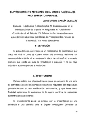 80
EL PROCEDIMIENTO ABREVIADO EN EL CÓDIGO NACIONAL DE
PROCEDIMIENTOS PENALES.
Jaime Ernesto GARCÍA VILLEGAS
Sumario.- I. Definición. II. Oportunidad. III. Consecuencias en la
individualización de la pena. IV. Requisitos. V. Fundamento
Constitucional. VI. Trámite. VII. Diferencias fundamentales con el
procedimiento abreviado del Código de Procedimientos Penales de
Chihuahua. VIII. Notas conclusivas.
I.- DEFINICIÓN.
El procedimiento abreviado es un mecanismo de aceleración, por
virtud del cual el Juez de Control emite una sentencia definitiva, sin
necesidad de enjuiciar al acusado en la etapa de Juicio Oral, lo anterior
siempre que exista un auto de vinculación a proceso, y no se haya
dictado el auto de apertura a Juicio Oral.
II.- OPORTUNIDAD.
Es bien sabido que el procedimiento penal se compone de una serie
de actividades que se encuentran debidamente reguladas por dispositivos
pre-establecidos en una codificación instrumental, y que tiene como
finalidad determinar la aplicación de la norma punitiva de naturaleza
sustantiva al caso concreto.
El procedimiento penal se detona, por la presentación de una
denuncia o una querella ante el órgano investigador (principio de
 