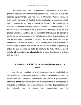 Jaime Ernesto GARCÍA VILLEGAS
82
Las líneas anteriores nos permiten contextualizar el momento
procesal oportuno para solicitar el procedimiento abreviado, al cual nos
estamos aproximando. Una vez que el Ministerio Público solicita la
intervención del Juez de Control, tendrá verificativo la audiencia inicial,
que comprende en su caso el Control de Detención, la formulación de
imputación, la declaración del imputado, así como la audiencia en la que
se resuelva la vinculación o no a proceso del imputado. Y es en este
preciso momento, en el que se debe acreditar ante el Juez de Control, la
existencia de un hecho que la ley señala como delito, la probabilidad de
que el imputado lo cometió o participó en su comisión, sin que se
materialicen causas de extinción de la acción penal, o excluyentes de
incriminación. Siempre que exista un auto de vinculación a proceso, y
antes de que se emita un auto de apertura de Juicio Oral, se podrá
solicitar el procedimiento abreviado, tal y como lo dispone el artículo
202 del CNPP.
III.- CONSECUENCIAS EN LA INDIVIDUALIZACIÓN DE LA
PENA.
Una de las ventajas para el procesado es la posibilidad de
disminución en la penalidad que le pudiera corresponder en caso de
actualizarse una sentencia condenatoria, en efecto el procedimiento
abreviado podrá implicar reducción en la penalidad que le corresponde al
imputado, la codificación en estudio limita las hipótesis de procedencia en
la reducción de la pena, de conformidad con la
 