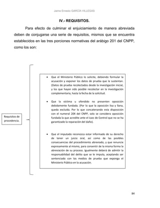 Jaime Ernesto GARCÍA VILLEGAS
84
IV.- REQUISITOS.
Para efecto de culminar el enjuiciamiento de manera abreviada
deben de conjugarse una serie de requisitos, mismos que se encuentra
establecidos en las tres porciones normativas del arábigo 201 del CNPP,
como los son:
 Que el Ministerio Público lo solicite, debiendo formular la
acusación y exponer los datos de prueba que la sustentan.
(Datos de prueba recolectados desde la investigación inicial,
y los que hayan sido posible recolectar en la investigación
complementaria, hasta la fecha de la solicitud.
 Que la víctima u ofendido no presenten oposición
debidamente fundada. (Por lo que la oposición lisa y llana,
queda excluida. Por lo que concatenando esta disposición
con el numeral 204 del CNPP, solo se considera oposición
fundada la que acredite ante el Juez de Control que no se ha
garantizado la reparación del daño).
 Que el imputado reconozca estar informado de su derecho
de tener un juicio oral, así como de las posibles
consecuencias del procedimiento abreviado, y que renuncie
expresamente al mismo, para consentir de la misma forma la
abreviación de su proceso. Igualmente deberá de admitir la
responsabilidad del delito que se le imputa, aceptando ser
sentenciado con los medios de prueba que exponga el
Ministerio Público en la acusación.
Requisitos de
procedencia.
 