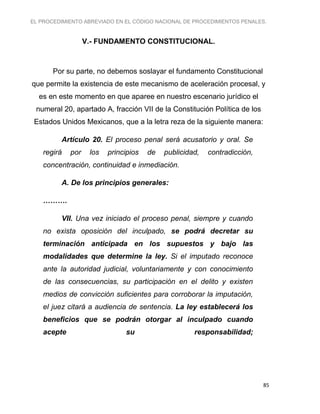 EL PROCEDIMIENTO ABREVIADO EN EL CÓDIGO NACIONAL DE PROCEDIMIENTOS PENALES.
85
V.- FUNDAMENTO CONSTITUCIONAL.
Por su parte, no debemos soslayar el fundamento Constitucional
que permite la existencia de este mecanismo de aceleración procesal, y
es en este momento en que aparee en nuestro escenario jurídico el
numeral 20, apartado A, fracción VII de la Constitución Política de los
Estados Unidos Mexicanos, que a la letra reza de la siguiente manera:
Artículo 20. El proceso penal será acusatorio y oral. Se
regirá por los principios de publicidad, contradicción,
concentración, continuidad e inmediación.
A. De los principios generales:
……….
VII. Una vez iniciado el proceso penal, siempre y cuando
no exista oposición del inculpado, se podrá decretar su
terminación anticipada en los supuestos y bajo las
modalidades que determine la ley. Si el imputado reconoce
ante la autoridad judicial, voluntariamente y con conocimiento
de las consecuencias, su participación en el delito y existen
medios de convicción suficientes para corroborar la imputación,
el juez citará a audiencia de sentencia. La ley establecerá los
beneficios que se podrán otorgar al inculpado cuando
acepte su responsabilidad;
 