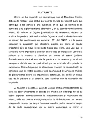Jaime Ernesto GARCÍA VILLEGAS
86
VI.- TRÁMITE.
Como se ha expuesto en supralíneas que el Ministerio Público
deberá de realizar una solitud por escrito al Juez de Control, para que
convoque a las partes a una audiencia en la que se definirá si es
admisible o no el procedimiento abreviado, y en su caso la verificación del
mismo. En efecto, el órgano jurisdiccional de referencia, deberá de
analizar luego de la petición formal del órgano acusador, si efectivamente
se reúnen las condiciones del numeral 201 del CNPP, y a la postre
escuchar la acusación del Ministerio público así como el caudal
probatorio que se haya recolectado hasta esa fecha, una vez que el
Ministerio haya expuesto lo anterior, en su caso se otorgará el uso de la
palabra a la víctima u ofendido, así como al asesor jurídico.
Posteriormente dará el uso de la palabra a la defensa y terminará
siempre el debate con la oportunidad que se le brinde al imputado de
expresarse. Desde luego que en atención al principio de contradicción se
considera que es viable conceder una oportunidad al Ministerio Público
de pronunciarse sobre los argumentos defensivos, así como un nuevo
uso de la palabra a la defensa, para culminar con la expresión del
imputado.
Al finalizar el debate, el Juez de Control emitirá inmediatamente su
fallo, es decir únicamente el sentido del mismo, sin embargo no es su
deber exponer inmediatamente la fundamentación y motivación del
mismo, toda vez que se le otorga un plazo de 48 horas para dar lectura
íntegra a la misma, por lo que hasta en tanto las partes no se impongan
de la parte considerativa de la misma comenzará a correr el
 