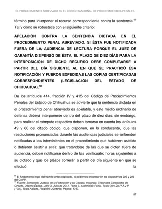 EL PROCEDIMIENTO ABREVIADO EN EL CÓDIGO NACIONAL DE PROCEDIMIENTOS PENALES.
87
término para interponer el recurso correspondiente contra la sentencia.69
Tal y como se robustece con el siguiente criterio:
APELACIÓN CONTRA LA SENTENCIA DICTADA EN EL
PROCEDIMIENTO PENAL ABREVIADO. SI ÉSTA FUE NOTIFICADA
FUERA DE LA AUDIENCIA DE LECTURA PORQUE EL JUEZ DE
GARANTÍA DISPENSÓ DE ÉSTA, EL PLAZO DE DIEZ DÍAS PARA LA
INTERPOSICIÓN DE DICHO RECURSO DEBE COMPUTARSE A
PARTIR DEL DÍA SIGUIENTE AL EN QUE SE PRACTICÓ ESA
NOTIFICACIÓN Y FUERON EXPEDIDAS LAS COPIAS CERTIFICADAS
CORRESPONDIENTES (LEGISLACIÓN DEL ESTADO DE
CHIHUAHUA).70
De los artículos 414, fracción IV y 415 del Código de Procedimientos
Penales del Estado de Chihuahua se advierte que la sentencia dictada en
el procedimiento penal abreviado es apelable, y este medio ordinario de
defensa deberá interponerse dentro del plazo de diez días; sin embargo,
para realizar el cómputo respectivo deben tomarse en cuenta los artículos
49 y 60 del citado código, que disponen, en lo conducente, que las
resoluciones pronunciadas durante las audiencias judiciales se entienden
notificadas a los intervinientes en el procedimiento que hubieren asistido
o debieron asistir a ellas; que tratándose de las que se dicten fuera de
audiencia, deben notificarse dentro de las veinticuatro horas siguientes a
su dictado y que los plazos correrán a partir del día siguiente en que se
efectuó la
69
El fundamento legal del trámite antes explicado, lo podemos encontrar en los dispositivos 205 y 206
del CNPP.
70
Fuente: Semanario Judicial de la Federación y su Gaceta, Instancia: Tribunales Colegiados de
Circuito, Décima Época, Libro X, Julio de 2012, Tomo 3, Materia(s): Penal, Tesis: XVII.2o.P.A.2 P
(10a.), Tesis Aislada, Registro: 2001068, Página: 1767.
 