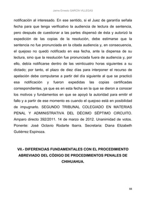 Jaime Ernesto GARCÍA VILLEGAS
88
notificación al interesado. En ese sentido, si el Juez de garantía señala
fecha para que tenga verificativo la audiencia de lectura de sentencia,
pero después de cuestionar a las partes dispensó de ésta y autorizó la
expedición de las copias de la resolución, debe estimarse que la
sentencia no fue pronunciada en la citada audiencia y, en consecuencia,
el quejoso no quedó notificado en esa fecha, ante la dispensa de su
lectura, sino que la resolución fue pronunciada fuera de audiencia y, por
ello, debía notificarse dentro de las veinticuatro horas siguientes a su
dictado; por tanto, el plazo de diez días para interponer el recurso de
apelación debe computarse a partir del día siguiente al que se practicó
esa notificación y fueron expedidas las copias certificadas
correspondientes, ya que es en esta fecha en la que se dieron a conocer
los motivos y fundamentos en que se apoyó la autoridad para emitir el
fallo y a partir de ese momento es cuando el quejoso está en posibilidad
de impugnarlo. SEGUNDO TRIBUNAL COLEGIADO EN MATERIAS
PENAL Y ADMINISTRATIVA DEL DÉCIMO SÉPTIMO CIRCUITO.
Amparo directo 392/2011. 14 de marzo de 2012. Unanimidad de votos.
Ponente: José Octavio Rodarte Ibarra. Secretaria: Diana Elizabeth
Gutiérrez Espinoza.
VII.- DIFERENCIAS FUNDAMENTALES CON EL PROCEDIMIENTO
ABREVIADO DEL CÓDIGO DE PROCEDIMIENTOS PENALES DE
CHIHUAHUA.
 