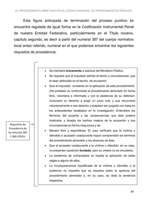 EL PROCEDIMIENTO ABREVIADO EN EL CÓDIGO NACIONAL DE PROCEDIMIENTOS PENALES.
89
Esta figura anticipada de terminación del proceso punitivo se
encuentra regulada de igual forma en la Codificación Instrumental Penal
de nuestra Entidad Federativa, particularmente en el Título noveno,
capítulo segundo, es decir a partir del numeral 387 del cuerpo normativo
local antes referido, numeral en el que podemos encontrar los siguientes
requisitos de procedencia:
 Se tramitará únicamente a solicitud del Ministerio Público.
 Se requiere que el imputado admita el hecho y circunstancias, que
le sean atribuidas en el escrito de acusación.
 Que el imputado consienta en la aplicación de este procedimiento.
(Ha prestado su conformidad al procedimiento abreviado en forma
libre, voluntaria e informada y con la asistencia de su defensor;
Conociere su derecho a exigir un juicio oral, y que renunciare
voluntariamente a ese derecho y aceptare ser juzgado con base en
los antecedentes recabados en la investigación; Entendiere los
términos del acuerdo y las consecuencias que éste pudiera
implicarle; y Acepta los hechos materia de la acusación y sus
circunstancias en forma inequívoca y de
 Manera libre y espontánea. El Juez verificará que la víctima u
ofendido o acusador coadyuvante hayan comprendido los términos
del procedimiento abreviado y los alcances de éste.
 Que el acusador coadyuvante o la víctima u ofendido, en su caso,
no presenten oposición fundada, pero su criterio no es vinculante.
 La existencia de coimputados no impide la aplicación de estas
reglas a alguno de ellos.
 La incomparecencia injustificada de la víctima u ofendido a la
audiencia no impedirá que se resuelva sobre la apertura del
procedimiento abreviado y, en su caso, se dicte la sentencia
respectiva.
Requisitos de
Procedencia de
los artículos 387
Y 389 CPPCH.
 