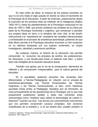 BREVE PANORÁMICA HISTÓRICA DE LA TEORÍA PEDAGÓGICA, LAS TEORÍAS CONDUCTUALES
DEL APRENDIZAJE Y SUS APORTACIONES
9
En este orden de ideas, la mayoría de los autores coinciden en
que no es sino hasta el siglo pasado en donde se sitúa el nacimiento de
la Psicología de la Educación. A partir de entonces, presenciamos desde
la invención de los primeros tests de medición de la inteligencia (Galton
1822-1911), hasta los planteamientos de la Psicología conductual en los
años de 1970 a 1980, que pronto recibieron los embates de la crítica por
parte de la Psicología humanista y cognitiva, que comienzan a plantear
sus propias ideas en torno a la temática del ciclo vital, la del diseño
instruccional y la importancia de considerar las variables interacciónales
y contextuales en el proceso de enseñanza-aprendizaje, partiendo de que
éste último permite a la Psicología educativa encontrar un hilo conductor
en su afanosa búsqueda por sus propios contenidos, su propia
investigación, identidad y autonomía científicas.
De cualquier manera, la historia de la educación nos permite
comprender la evolución, los procesos de cambio, las aceleraciones,
los retrocesos, y nos faculta para hacer un balance más claro y sobre
todo más inteligible de la situación educativa actual.
También nos aporta, por la vía de la comparación, elementos de
reflexión y de comprensión indispensables para la cultura general del
educador.
En la actualidad, podemos encontrar tres corrientes bien
diferenciadas o Teorías Pedagógicas en relación con el proceso de
enseñanza-aprendizaje: Las Teorías Conductuales; las Teorías
Cognitivas y las Teorías Constructivistas, si bien, como habíamos
apuntado líneas arriba, la Pedagogía, disciplina aún en formación, se
nutre principalmente de las aportaciones de la Psicología, por lo que más
propiamente pudiéramos señalar a éstas tres corrientes antes
mencionadas como "modelos" para utilizar la terminología de Leland C.
Swenson,2
cuando nos dice: "Las teorías son esencialmente instrumentos
que nos permiten comprender sucesos complejos. Son versiones
simplificadas de la realidad y, si se las diseña bien, pueden predecir lo
2
Leland C. Swenson: "Teorías del Aprendizaje". Segunda edición. Ediciones Paidós Ibérica, S.A.
Barcelona, 1991. Página 113.
 