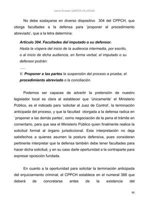 Jaime Ernesto GARCÍA VILLEGAS
90
No debe soslayarse en diverso dispositivo 304 del CPPCH, que
otorga facultades a la defensa para ‘proponer el procedimiento
abreviado’, que a la letra determina:
Artículo 304. Facultades del imputado o su defensor.
Hasta la víspera del inicio de la audiencia intermedia, por escrito,
o al inicio de dicha audiencia, en forma verbal, el imputado o su
defensor podrán:
…..
V. Proponer a las partes la suspensión del proceso a prueba, el
procedimiento abreviado o la conciliación.
Podemos ser capaces de advertir la pretensión de nuestro
legislador local es clara al establecer que ‘únicamente’ el Ministerio
Público, es el indicado para ‘solicitar al Juez de Control’, la terminación
anticipada del proceso, y que la facultad otorgada a la defensa radica en
´proponer a las demás partes’, como negociación de la pena el trámite en
comentario, para que sea el Ministerio Público quien finalmente realice la
solicitud formal al órgano jurisdiccional. Esta interpretación no deja
satisfechos a quienes asumen la postura defensiva, pues consideran
pertinente interpretar que la defensa también debe tener facultades para
hacer dicha solicitud, y en su caso darle oportunidad a la contraparte para
expresar oposición fundada.
En cuanto a la oportunidad para solicitar la terminación anticipada
del enjuiciamiento criminal, el CPPCH establece en el numeral 388 que
deberá de concretarse antes de la existencia del
 