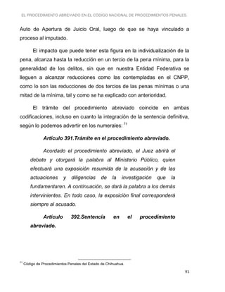EL PROCEDIMIENTO ABREVIADO EN EL CÓDIGO NACIONAL DE PROCEDIMIENTOS PENALES.
91
Auto de Apertura de Juicio Oral, luego de que se haya vinculado a
proceso al imputado.
El impacto que puede tener esta figura en la individualización de la
pena, alcanza hasta la reducción en un tercio de la pena mínima, para la
generalidad de los delitos, sin que en nuestra Entidad Federativa se
lleguen a alcanzar reducciones como las contempladas en el CNPP,
como lo son las reducciones de dos tercios de las penas mínimas o una
mitad de la mínima, tal y como se ha explicado con anterioridad.
El trámite del procedimiento abreviado coincide en ambas
codificaciones, incluso en cuanto la integración de la sentencia definitiva,
según lo podemos advertir en los numerales: 71
Artículo 391.Trámite en el procedimiento abreviado.
Acordado el procedimiento abreviado, el Juez abrirá el
debate y otorgará la palabra al Ministerio Público, quien
efectuará una exposición resumida de la acusación y de las
actuaciones y diligencias de la investigación que la
fundamentaren. A continuación, se dará la palabra a los demás
intervinientes. En todo caso, la exposición final corresponderá
siempre al acusado.
Artículo 392.Sentencia en el procedimiento
abreviado.
71
Código de Procedimientos Penales del Estado de Chihuahua.
 