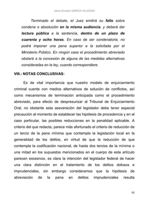 Jaime Ernesto GARCÍA VILLEGAS
92
Terminado el debate, el Juez emitirá su fallo sobre
condena o absolución en la misma audiencia, y deberá dar
lectura pública a la sentencia, dentro de un plazo de
cuarenta y ocho horas. En caso de ser condenatoria, no
podrá imponer una pena superior a la solicitada por el
Ministerio Público. En ningún caso el procedimiento abreviado
obstará a la concesión de alguna de las medidas alternativas
consideradas en la ley, cuando correspondiere.
VIII.- NOTAS CONCLUSIVAS:
Es de vital importancia que nuestro modelo de enjuiciamiento
criminal cuente con medios alternativos de solución de conflictos, así
como mecanismos de terminación anticipada como el procedimiento
abreviado, para efecto de despresurizar al Tribunal de Enjuiciamiento
Oral, no obstante esta aseveración del legislador debe tener especial
precaución al momento de establecer las hipótesis de procedencia y en el
caso particular, las posibles reducciones en la penalidad aplicable. A
criterio del que redacta, parece más afortunado el criterio de reducción de
un tercio de la pena mínima que contempla la legislación local en la
generalidad de los delitos, en virtud de que la reducción de que
contempla la codificación nacional, de hasta dos tercios de la mínima o
una mitad en los supuestos mencionados en el cuerpo de este artículo
parecen excesivos, es clara la intención del legislador federal de hacer
una clara distinción en el tratamiento de los delitos dolosos e
imprudenciales, sin embargo consideramos que la hipótesis de
abreviación de la pena en delitos imprudenciales resulta
 