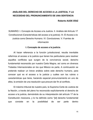 95
ANÁLISIS DEL DERECHO DE ACCESO A LA JUSTICIA, Y LA
NECESIDAD DEL PRONUNCIAMIENTO DE UNA SENTENCIA
Roberto AUDE DÍAZ
SUMARIO: I. Concepto de Acceso a la Justicia. II. Análisis del Artículo 17
Constitucional (Características del acceso a la justicia). III. El Acceso a la
Justicia como Derecho Humano. IV. Conclusiones. V. Fuentes de
información
I. Concepto de acceso a la justicia.
Al hacer referencia a la función jurisdiccional, resulta inevitable
referirnos al acceso a la justicia que tienen los particulares para resolver
aquellos conflictos que surgen de la convivencia social, derecho
fundamental reconocido por nuestra Carta Magna, así como en diversos
Tratados Internacionales en los que México es parte. A continuación se
pretende realizar un breve análisis sobre este derecho humano, para
conocer qué es el acceso a la justicia y cuáles son los rubros o
características que tiene, haciendo especial pronunciamiento en uno de
ellos, la emisión de una resolución que procure dar fin al conflicto.
El máximo tribunal de nuestro país, la Suprema Corte de Justicia de
la Nación, a través del pleno ha reconocido explícitamente el derecho de
acceso a la justicia, derivándolo de su interpretación del artículo 17 de la
Constitución mexicana, y lo ha definido como “[el] derecho fundamental
que consiste en la posibilidad de ser parte dentro
 