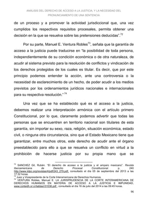 ANÁLISIS DEL DERECHO DE ACCESO A LA JUSTICIA, Y LA NECESIDAD DEL
PRONUNCIAMIENTO DE UNA SENTENCIA
96
de un proceso y a promover la actividad jurisdiccional que, una vez
cumplidos los respectivos requisitos procesales, permita obtener una
decisión en la que se resuelva sobre las pretensiones deducidas”.72
Por su parte, Manuel E. Ventura Robles73
, señala que la garantía de
acceso a la justicia puede traducirse en “la posibilidad de toda persona,
independientemente de su condición económica o de otra naturaleza, de
acudir al sistema previsto para la resolución de conflictos y vindicación de
los derechos protegidos de los cuales es titular. Es decir, que por este
principio podemos entender la acción, ante una controversia o la
necesidad de esclarecimiento de un hecho, de poder acudir a los medios
previstos por los ordenamientos jurídicos nacionales e internacionales
para su respectiva resolución.” 74
Una vez que se ha establecido qué es el acceso a la justicia,
debemos realizar una interpretación armónica con el artículo primero
Constitucional, por lo que, claramente podemos advertir que todas las
personas que se encuentren en territorio nacional son titulares de esta
garantía, sin importar su sexo, raza, religión, situación económica, estado
civil, o ninguna otra circunstancia, sino que el Estado Mexicano tiene que
garantizar, entre muchos otros, este derecho de acudir ante el órgano
preestablecido para ello a que se resuelva un conflicto en virtud a la
prohibición de hacerse justicia por su propia mano que se
72
SANCHEZ Gil, Rubén. “El derecho de acceso a la justicia y el amparo mexicano”. Revista
Iberoamericana de Derecho Procesal Constitucional. p. 240
http://www.iidpc.org/revistas/4/pdf/243_279.pdf, consultado el día 05 de septiembre del 2013 a las
17:32 horas.
73
Juez y Vicepresidente de la Corte Interamericana de Derechos Humanos.
74
VENTURA Robles, Manuel E. LA JURISPRUDENCIA DE LA CORTE INTERAMERICANA DE
DERECHOS HUMANOS EN MATERIA DE ACCESO A LA JUSTICIA E IMPUNIDAD,
www.corteidh.or.cr/tablas/r31036.pdf , consultado el día 16 de julio del 2014 a las 09:45 horas.
 
