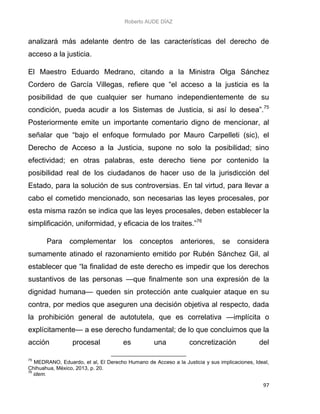 Roberto AUDE DÍAZ
97
analizará más adelante dentro de las características del derecho de
acceso a la justicia.
El Maestro Eduardo Medrano, citando a la Ministra Olga Sánchez
Cordero de García Villegas, refiere que “el acceso a la justicia es la
posibilidad de que cualquier ser humano independientemente de su
condición, pueda acudir a los Sistemas de Justicia, si así lo desea”.75
Posteriormente emite un importante comentario digno de mencionar, al
señalar que “bajo el enfoque formulado por Mauro Carpelleti (sic), el
Derecho de Acceso a la Justicia, supone no solo la posibilidad; sino
efectividad; en otras palabras, este derecho tiene por contenido la
posibilidad real de los ciudadanos de hacer uso de la jurisdicción del
Estado, para la solución de sus controversias. En tal virtud, para llevar a
cabo el cometido mencionado, son necesarias las leyes procesales, por
esta misma razón se indica que las leyes procesales, deben establecer la
simplificación, uniformidad, y eficacia de los traites.”76
Para complementar los conceptos anteriores, se considera
sumamente atinado el razonamiento emitido por Rubén Sánchez Gil, al
establecer que “la finalidad de este derecho es impedir que los derechos
sustantivos de las personas —que finalmente son una expresión de la
dignidad humana— queden sin protección ante cualquier ataque en su
contra, por medios que aseguren una decisión objetiva al respecto, dada
la prohibición general de autotutela, que es correlativa —implícita o
explícitamente— a ese derecho fundamental; de lo que concluimos que la
acción procesal es una concretización del
75
MEDRANO, Eduardo, et al, El Derecho Humano de Acceso a la Justicia y sus implicaciones, Ideal,
Chihuahua, México, 2013, p. 20.
76
idem.
 