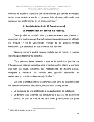 ANÁLISIS DEL DERECHO DE ACCESO A LA JUSTICIA, Y LA NECESIDAD DEL
PRONUNCIAMIENTO DE UNA SENTENCIA
98
derecho de acceso a la justicia, por ser la facultad que permite a su sujeto
activo instar la realización de un proceso determinado y adecuado para
satisfacer sus pretensiones en un litigio concreto”.77
II. Análisis del Artículo 17 Constitucional
(Características del acceso a la justicia).
Como juristas es requisito sine qua non establecer que el derecho
de acceso a la justicia encuentra su fundamento constitucional en el texto
del artículo 17 de la Constitución Política de los Estados Unidos
Mexicanos, que establece en sus primeros dos párrafos:
“Ninguna persona podrá hacerse justicia por sí misma, ni ejercer
violencia para reclamar su derecho”.
Toda persona tiene derecho a que se le administre justicia por
tribunales que estarán expeditos para impartirla en los plazos y términos
que fijen las leyes, emitiendo sus resoluciones de manera pronta,
completa e imparcial. Su servicio será gratuito, quedando, en
consecuencia, prohibidas las costas judiciales.”
Del texto Constitucional se desprenden una serie de características
del derecho de acceso a la justicia, encontrando las siguientes:
 La existencia de una prohibición a los particulares de autotutela.
 El derecho que tenemos los particulares a que se nos administre
justicia, lo que se traduce en una tutela jurisdiccional por parte
77
SÁNCHEZ Gil, Rubén, op. cit., p. 240.
 