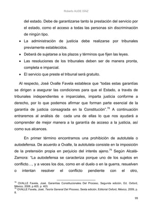 Roberto AUDE DÍAZ
99
del estado. Debe de garantizarse tanto la prestación del servicio por
el estado, como el acceso a todas las personas sin discriminación
de ningún tipo.
 La administración de justicia debe realizarse por tribunales
previamente establecidos.
 Deberá de sujetarse a los plazos y términos que fijen las leyes.
 Las resoluciones de los tribunales deben ser de manera pronta,
completa e imparcial.
 El servicio que preste el tribunal será gratuito.
Al respecto, José Ovalle Favela establece que “todas estas garantías
se dirigen a asegurar las condiciones para que el Estado, a través de
tribunales independientes e imparciales, imparta justicia conforme a
derecho, por lo que podemos afirmar que forman parte esencial de la
garantía de justicia consagrada en la Constitución”.78
A continuación
entraremos al análisis de cada una de ellas lo que nos ayudará a
comprender de mejor manera a la garantía de acceso a la justicia, así
como sus alcances.
En primer término encontramos una prohibición de autotutela o
autodefensa. De acuerdo a Ovalle, la autotutela consiste en la imposición
de la pretensión propia en perjuicio del interés ajeno.79
Según Alcalá-
Zamora: “La autodefensa se caracteriza porque uno de los sujetos en
conflicto…, y a veces los dos, como en el duelo o en la guerra, resuelven
o intentan resolver el conflicto pendiente con el otro,
78
OVALLE Favela, José. Garantías Constitucionales Del Proceso, Segunda edición, Ed. Oxford,
México, 2006. p.405. p. 403.
79
OVALLE Favela, José, Teoría General Del Proceso, Sexta edición, Editorial Oxford, México, 2009, p.
8.
 