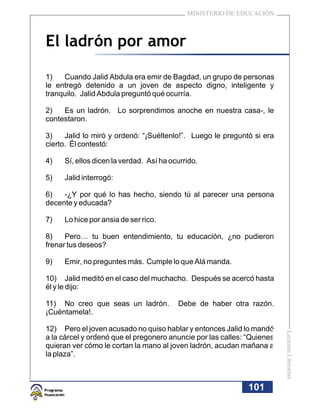 MINISTERIO DE EDUCACIÓN



El ladrón por amor

1)   Cuando Jalid Abdula era emir de Bagdad, un grupo de personas
le entregó detenido a un joven de aspecto digno, inteligente y
tranquilo. Jalid Abdula preguntó qué ocurría.

2)   Es un ladrón. Lo sorprendimos anoche en nuestra casa-, le
contestaron.

3)    Jalid lo miró y ordenó: “¡Suéltenlo!”. Luego le preguntó si era
cierto. Él contestó:

4)   Sí, ellos dicen la verdad. Así ha ocurrido.

5)   Jalid interrogó:

6)   -¿Y por qué lo has hecho, siendo tú al parecer una persona
decente y educada?

7)   Lo hice por ansia de ser rico.

8)    Pero… tu buen entendimiento, tu educación, ¿no pudieron
frenar tus deseos?

9)   Emir, no preguntes más. Cumple lo que Alá manda.

10) Jalid meditó en el caso del muchacho. Después se acercó hasta
él y le dijo:

11) No creo que seas un ladrón.          Debe de haber otra razón.
¡Cuéntamela!.

12) Pero el joven acusado no quiso hablar y entonces Jalid lo mandó
                                                                         Lecturas Literarias




a la cárcel y ordenó que el pregonero anuncie por las calles: “Quienes
quieran ver cómo le cortan la mano al joven ladrón, acudan mañana a
la plaza”.



                                                              101
 