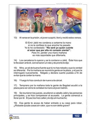 MINISTERIO DE EDUCACIÓN




13)   Al verse en la prisión, el joven suspiró, lloró y recitó estos versos.

            El Emir Jalid me condena a cortarme la mano
               si no le confieso lo que anoche ha pasado
           Yo le he contestado: “!No seré yo quien cuente
              el amor que por ella mi corazón siente!”.
                   Para mí, perder una mano mañana
                    es más soportable que difamarla.

14) Los carceleros lo oyeron y se lo contaron a Jalid. Éste hizo que
lo llevasen ante él, conversaron un rato y de pronto le dijo:

15) Mira, yo sé de buena fuente que tú no has robado y que la verdad
es diferente. Por la mañana se reunirá la gente en la plaza, y el juez te
interrogará nuevamente. Niégalo y declara cuanto puedas a fin de
evitar que te corten la mano.

16)   Y luego lo hizo conducir de nuevo a la cárcel.

17) Temprano por la mañana toda la gente de Bagdad acudió a la
plaza para ver cómo le cortaban la mano al joven ladrón.

18) Se reunieron los jueces, acudieron a caballo Jalid y las personas
principales, y se hizo comparecer al acusado. La gente comenzó a
llorar por él. El juez los hizo callar y le dijo al muchacho;
                                                                               Lecturas Literarias




19) Esa gente te acusa de haber entrado a su casa para robar.
¿Robaste quizás cosas sin valor, que no son delito grave?



                                                                    102
 