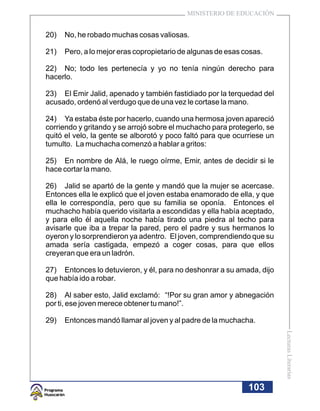 MINISTERIO DE EDUCACIÓN


20)   No, he robado muchas cosas valiosas.

21)   Pero, a lo mejor eras copropietario de algunas de esas cosas.

22) No; todo les pertenecía y yo no tenía ningún derecho para
hacerlo.

23) El Emir Jalid, apenado y también fastidiado por la terquedad del
acusado, ordenó al verdugo que de una vez le cortase la mano.

24) Ya estaba éste por hacerlo, cuando una hermosa joven apareció
corriendo y gritando y se arrojó sobre el muchacho para protegerlo, se
quitó el velo, la gente se alborotó y poco faltó para que ocurriese un
tumulto. La muchacha comenzó a hablar a gritos:

25) En nombre de Alá, le ruego oírme, Emir, antes de decidir si le
hace cortar la mano.

26) Jalid se apartó de la gente y mandó que la mujer se acercase.
Entonces ella le explicó que el joven estaba enamorado de ella, y que
ella le correspondía, pero que su familia se oponía. Entonces el
muchacho había querido visitarla a escondidas y ella había aceptado,
y para ello él aquella noche había tirado una piedra al techo para
avisarle que iba a trepar la pared, pero el padre y sus hermanos lo
oyeron y lo sorprendieron ya adentro. El joven, comprendiendo que su
amada sería castigada, empezó a coger cosas, para que ellos
creyeran que era un ladrón.

27) Entonces lo detuvieron, y él, para no deshonrar a su amada, dijo
que había ido a robar.

28) Al saber esto, Jalid exclamó: “!Por su gran amor y abnegación
por ti, ese joven merece obtener tu mano!”.

29)   Entonces mandó llamar al joven y al padre de la muchacha.
                                                                         Lecturas Literarias




                                                              103
 