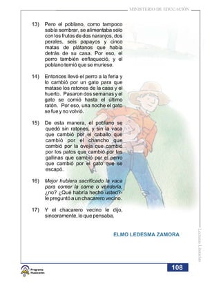 MINISTERIO DE EDUCACIÓN


13)   Pero el poblano, como tampoco
      sabía sembrar, se alimentaba sólo
      con los frutos de dos naranjos, dos
      perales, seis papayos y cinco
      matas de plátanos que había
      detrás de su casa. Por eso, el
      perro también enflaqueció, y el
      poblano temió que se muriese.

14)   Entonces llevó el perro a la feria y
      lo cambió por un gato para que
      matase los ratones de la casa y el
      huerto. Pasaron dos semanas y el
      gato se comió hasta el último
      ratón. Por eso, una noche el gato
      se fue y no volvió.

15)   De esta manera, el poblano se
      quedó sin ratones, y sin la vaca
      que cambió por el caballo que
      cambió por el chancho que
      cambió por la oveja que cambió
      por los patos que cambió por las
      gallinas que cambió por el perro
      que cambió por el gato que se
      escapó.

16)   Mejor hubiera sacrificado la vaca
      para comer la carne o venderla,
      ¿no? ¿Qué habría hecho usted?-
      le preguntó a un chacarero vecino.

17)   Y el chacarero vecino le dijo,
      sinceramente, lo que pensaba.
                                                                       Lecturas Literarias




                                     ELMO LEDESMA ZAMORA




                                                             108
 