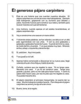 MINISTERIO DE EDUCACIÓN



El generoso pájaro carpintero
1)    Ésta es una historia que nos cuentan nuestros abuelos. El
      pájaro carpintero es una de las aves más trabajadoras. Siempre
      está trabajando, golpeando con su durísimo pico árboles y
      palos, haciendo huecos para construir sus nidos y también para
      buscar insectos con qué alimentarse.

2)    Una mañana, cuando apenas el sol estaba levantándose, el
      pájaro carpintero dijo:

3)    Voy a construirme una casa en un nuevo árbol.

4)    Y diciendo estas palabras, se fue volando y se detuvo en un alto
      palo agarrándose con sus uñas. Y con su pico golpeaba y
      golpeaba y golpeaba haciendo hueco. Cuando terminó su casa,
      se metió dentro y la probó. Y vio que estaba muy bien. Mirando
      arriba y abajo, a izquierda y derecha dijo:

5)    Sí, está bien. Aquí me quedo.

6)    Y se quedó a vivir allí.

7)    Apenas había comenzado a descansar en su nueva casa, llegó
      volando el tucán chico Kéjua y habló diciendo:

8)    Cuñado, quisiera que me regales tu casa. Yo no tengo casa.
      Necesito una casa. Y yo no sé construir casa. Tengo pico
      grande y grueso, pero no me vale para hacer hueco. Y como tú
      sabes bien hacer casa, por eso te pido que me regales tu casa.
      Tú puedes hacerte otra.

9)    El pájaro carpintero al principio mesquinaba, no quería dar su
      casa. Mucho trabajo le costaba hacerla. Pero después el pájaro
      carpintero se animó y le dijo al tucán chico:
                                                                         Lecturas Literarias




10)   Bueno, toma, te la regalo.




                                                             109
 