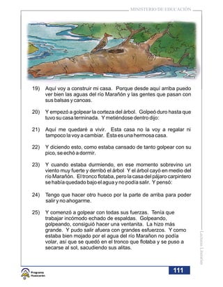 MINISTERIO DE EDUCACIÓN




19)   Aquí voy a construir mi casa. Porque desde aquí arriba puedo
      ver bien las aguas del río Marañón y las gentes que pasan con
      sus balsas y canoas.

20)   Y empezó a golpear la corteza del árbol. Golpeó duro hasta que
      tuvo su casa terminada. Y metiéndose dentro dijo:

21)   Aquí me quedaré a vivir. Esta casa no la voy a regalar ni
      tampoco la voy a cambiar. Ésta es una hermosa casa.

22)   Y diciendo esto, como estaba cansado de tanto golpear con su
      pico, se echó a dormir.

23)   Y cuando estaba durmiendo, en ese momento sobrevino un
      viento muy fuerte y derribó el árbol Y el árbol cayó en medio del
      río Marañón. El tronco flotaba, pero la casa del pájaro carpintero
      se había quedado bajo el agua y no podía salir. Y pensó:

24)   Tengo que hacer otro hueco por la parte de arriba para poder
      salir y no ahogarme.

25)   Y comenzó a golpear con todas sus fuerzas. Tenía que
      trabajar incómodo echado de espaldas. Golpeando,
      golpeando, consiguió hacer una ventanita. La hizo más
      grande. Y pudo salir afuera con grandes esfuerzos. Y como
                                                                           Lecturas Literarias




      estaba bien mojado por el agua del río Marañon no podía
      volar, así que se quedó en el tronco que flotaba y se puso a
      secarse al sol, sacudiendo sus alitas.



                                                               111
 
