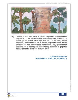 MINISTERIO DE EDUCACIÓN




26)   Cuando quedó bien seco, el pájaro carpintero se fue volando
      muy triste. Y se fue muy lejos internándose en la selva. Y
      construyó su nueva casa lejos del río. Y por eso, desde
      entonces, nunca más se ve al pájaro carpintero cerca de las
      orillas de los ríos y quebradas de la selva. Hay que caminar
      bastante por la trocha para encontrarlo y escuchar el golpeteo
      de su pico contra la corteza de algún árbol.



                                             Leyenda aguaruna
                             (Recopilador: José Luis Jordana L.)




                                                                       Lecturas Literarias




                                                            112
 