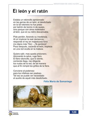 MINISTERIO DE EDUCACIÓN



El león y el ratón
Estaba un ratoncillo aprisionado
en las garras de un león; el desdichado
en la tal ratonera no fue preso
por ladrón de tocino ni de queso,
sino porque con otros molestaba
al león, que en su retiro descansaba.

Pide perdón, llorando su insolencia.
Al oír implorar la real clemencia,
responde el rey en majestuoso tono
(no dijera más Tito): - ¡Te perdono!
Poco después, cazando el león, tropieza
en una red oculta en la maleza.

Quiere salir, mas queda prisionero.
Atronando la selva, ruge fiero.
El libre ratoncillo, que lo siente,
corriendo llega, roe diligente
los nudos de la red, de tal manera
que al fin rompió los grillos de la fiera.

Conviene al poderoso
para los infelices ser piadoso.
Tal vez se puede ver necesitado
el auxilio de aquél más desdichado.
                                   Félix María de Samaniego            Lecturas Literarias




                                                             120
 