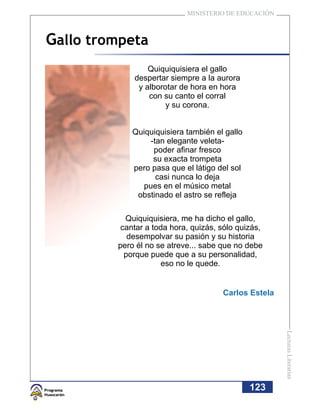 MINISTERIO DE EDUCACIÓN



Gallo trompeta
                 Quiquiquisiera el gallo
             despertar siempre a la aurora
              y alborotar de hora en hora
                 con su canto el corral
                      y su corona.


             Quiquiquisiera también el gallo
                  -tan elegante veleta-
                   poder afinar fresco
                   su exacta trompeta
             pero pasa que el látigo del sol
                    casi nunca lo deja
                pues en el músico metal
              obstinado el astro se refleja

           Quiquiquisiera, me ha dicho el gallo,
          cantar a toda hora, quizás, sólo quizás,
            desempolvar su pasión y su historia
         pero él no se atreve... sabe que no debe
           porque puede que a su personalidad,
                     eso no le quede.


                                      Carlos Estela
                                                      Lecturas Literarias




                                               123
 