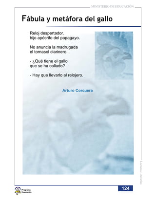 MINISTERIO DE EDUCACIÓN



Fábula y metáfora del gallo
  Reloj despertador,
  hijo apócrifo del papagayo.

  No anuncia la madrugada
  el tornasol clarinero.

  - ¿Qué tiene el gallo
  que se ha callado?

  - Hay que llevarlo al relojero.


                    Arturo Corcuera




                                                              Lecturas Literarias




                                                    124
 