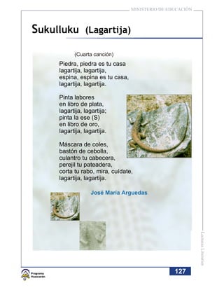 MINISTERIO DE EDUCACIÓN



Sukulluku       (Lagartija)

           (Cuarta canción)
     Piedra, piedra es tu casa
     lagartija, lagartija,
     espina, espina es tu casa,
     lagartija, lagartija.

     Pinta labores
     en libro de plata,
     lagartija, lagartija;
     pinta la ese (S)
     en libro de oro,
     lagartija, lagartija.

     Máscara de coles,
     bastón de cebolla,
     culantro tu cabecera,
     perejil tu pateadera,
     corta tu rabo, mira, cuídate,
     lagartija, lagartija.

                   José María Arguedas
                                                            Lecturas Literarias




                                                  127
 