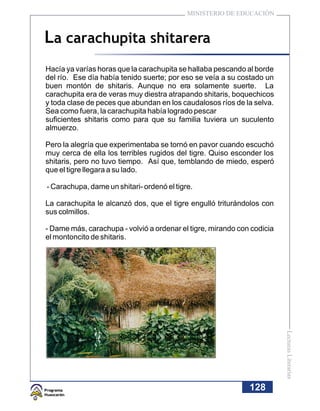 MINISTERIO DE EDUCACIÓN



La carachupita shitarera
Hacía ya varías horas que la carachupita se hallaba pescando al borde
del río. Ese día había tenido suerte; por eso se veía a su costado un
buen montón de shitaris. Aunque no era solamente suerte. La
carachupita era de veras muy diestra atrapando shitaris, boquechicos
y toda clase de peces que abundan en los caudalosos ríos de la selva.
Sea como fuera, la carachupita había logrado pescar
suficientes shitaris como para que su familia tuviera un suculento
almuerzo.

Pero la alegría que experimentaba se tornó en pavor cuando escuchó
muy cerca de ella los terribles rugidos del tigre. Quiso esconder los
shitaris, pero no tuvo tiempo. Así que, temblando de miedo, esperó
que el tigre llegara a su lado.

- Carachupa, dame un shitari- ordenó el tigre.

La carachupita le alcanzó dos, que el tigre engulló triturándolos con
sus colmillos.

- Dame más, carachupa - volvió a ordenar el tigre, mirando con codicia
el montoncito de shitaris.




                                                                         Lecturas Literarias




                                                              128
 