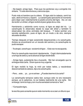 MINISTERIO DE EDUCACIÓN


- No bajaré, amigo tigre. Para que me perdones voy a arrojarte mis
shitaris. Tú sólo abre la boca y cierra los ojos.

Pudo más el hambre que la cólera. El tigre alzó la cabeza, cerró los
ojos, abrió el hocico y esperó. La carachupita aprovechó el momento
para dejar caer violentamente la piedra encima del tigre. Así, en vez
de recibir un shitari, el tigre recibió el peor golpe de su vida.

Hambriento y adolorido como nunca, el tigre se alejó del río. La
carachupita lo observaba desde la copa del árbol y también lo
observaban los otros animales del bosque. Y todos sentían una
secreta satisfacción, pues el tigre, de un modo o de otro, siempre
abusaba de ellos.

Tiempo después el tigre sorprendió desprevenida a la carachupita.
Ambos se encontraron en un recodo del camino y la carachupita no
pudo escapar.

- Te atrapé, carachupa - exclamó el tigre -. Esta vez no escaparás.

Pero la carachupita reaccionó rápidamente. Cogió disimuladamente
una hoja de setico y se la alcanzó al tigre diciéndole:

- Amigo tigre, justamente iba a buscarle. Me han encargado que te
entregue esta carta. Dicen que es muy urgente.

El tigre recibió la hoja, la miró por todos lados, y rascándose
desconcertado la cabeza, dijo a la carachupita:

- Pero... este... yo... yo no sé leer. ¿Puedes leerme tú la carta?

La carachupita tampoco sabía leer, aunque esto no era necesario
porque, ya lo sabemos, no se trataba realmente de una carta. Sin
embargo, tomó la hoja y con mucha seriedad comenzó a “leer”:
                                                                           Lecturas Literarias




- “Compadre tigre,

te escribo para avisarte que en este momento va a caer un diluvio que



                                                                     130
 