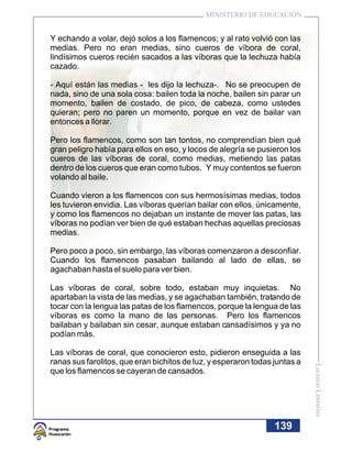 MINISTERIO DE EDUCACIÓN


Y echando a volar, dejó solos a los flamencos; y al rato volvió con las
medias. Pero no eran medias, sino cueros de víbora de coral,
lindísimos cueros recién sacados a las víboras que la lechuza había
cazado.

- Aquí están las medias - les dijo la lechuza-. No se preocupen de
nada, sino de una sola cosa: bailen toda la noche, bailen sin parar un
momento, bailen de costado, de pico, de cabeza, como ustedes
quieran; pero no paren un momento, porque en vez de bailar van
entonces a llorar.

Pero los flamencos, como son tan tontos, no comprendían bien qué
gran peligro había para ellos en eso, y locos de alegría se pusieron los
cueros de las víboras de coral, como medias, metiendo las patas
dentro de los cueros que eran como tubos. Y muy contentos se fueron
volando al baile.

Cuando vieron a los flamencos con sus hermosísimas medias, todos
les tuvieron envidia. Las víboras querían bailar con ellos, únicamente,
y como los flamencos no dejaban un instante de mover las patas, las
víboras no podían ver bien de qué estaban hechas aquellas preciosas
medias.

Pero poco a poco, sin embargo, las víboras comenzaron a desconfiar.
Cuando los flamencos pasaban bailando al lado de ellas, se
agachaban hasta el suelo para ver bien.

Las víboras de coral, sobre todo, estaban muy inquietas. No
apartaban la vista de las medias, y se agachaban también, tratando de
tocar con la lengua las patas de los flamencos, porque la lengua de las
víboras es como la mano de las personas. Pero los flamencos
bailaban y bailaban sin cesar, aunque estaban cansadísimos y ya no
podían más.

Las víboras de coral, que conocieron esto, pidieron enseguida a las
ranas sus farolitos, que eran bichitos de luz, y esperaron todas juntas a
                                                                            Lecturas Literarias




que los flamencos se cayeran de cansados.




                                                                 139
 