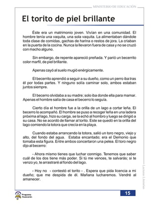 MINISTERIO DE EDUCACIÓN



El torito de piel brillante
      Éste era un matrimonio joven. Vivían en una comunidad. El
hombre tenía una vaquita, una sola vaquita. La alimentaban dándole
toda clase de comidas, gachas de harina o restos de jora. La criaban
en la puerta de la cocina. Nunca la llevaron fuera de casa y no se cruzó
con macho alguno.

      Sin embargo, de repente apareció preñada. Y parió un becerrito
color marfil, de piel brillante.

      Apenas cayó al suelo mugió enérgicamente.

      El becerrito aprendió a seguir a su dueño, como un perro iba tras
él por todas partes. Y ninguno solía caminar solo, ambos estaban
juntos siempre.

    El becerro olvidaba a su madre; solo iba donde ella para mamar.
Apenas el hombre salía de casa el becerro lo seguía.

      Cierto día el hombre fue a la orilla de un lago a cortar leña. El
becerro lo acompañó. El hombre se puso a recoger leña en una ladera
próxima al lago, hizo su carga, se la echó al hombro y luego se dirigió a
su casa. No se acordó de llamar al torito. Este se quedó en la orilla del
lago comiendo la totora que crecía en la playa.

       Cuando estaba arrancando la totora, salió un toro negro, viejo y
alto, del fondo del agua. Estaba encantado; era el Demonio que
tomaba esta figura. Entre ambos concertaron una pelea. El toro negro
dijo al becerro:

      - Ahora mismo tienes que luchar conmigo. Tenemos que saber
cuál de los dos tiene más poder. Si tú me vences, te salvarás; si te
venzo yo, te arrastraré al fondo del lago.
                                                                            Lecturas Literarias




     - Hoy no - contestó el torito - . Espera que pida licencia a mi
dueño; que me despida de él. Mañana lucharemos. Vendré al
amanecer.


                                                                 15
 
