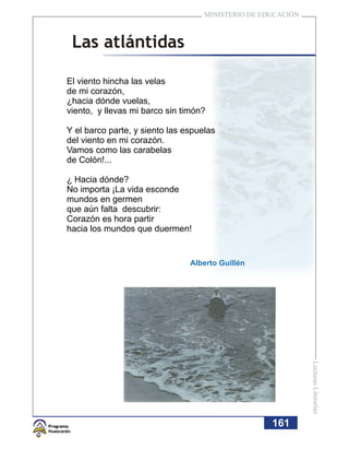 MINISTERIO DE EDUCACIÓN



 Las atlántidas

El viento hincha las velas
de mi corazón,
¿hacia dónde vuelas,
viento, y llevas mi barco sin timón?

Y el barco parte, y siento las espuelas
del viento en mi corazón.
Vamos como las carabelas
de Colón!...

¿ Hacia dónde?
No importa ¡La vida esconde
mundos en germen
que aún falta descubrir:
Corazón es hora partir
hacia los mundos que duermen!


                                Alberto Guillén




                                                              Lecturas Literarias




                                                    161
 