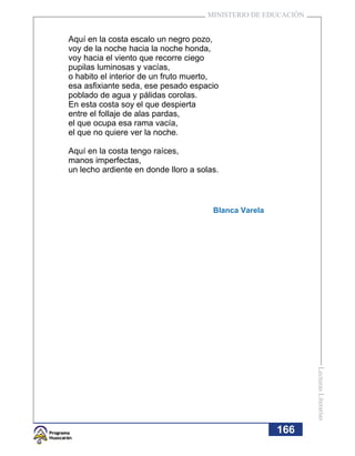 MINISTERIO DE EDUCACIÓN


Aquí en la costa escalo un negro pozo,
voy de la noche hacia la noche honda,
voy hacia el viento que recorre ciego
pupilas luminosas y vacías,
o habito el interior de un fruto muerto,
esa asfixiante seda, ese pesado espacio
poblado de agua y pálidas corolas.
En esta costa soy el que despierta
entre el follaje de alas pardas,
el que ocupa esa rama vacía,
el que no quiere ver la noche.

Aquí en la costa tengo raíces,
manos imperfectas,
un lecho ardiente en donde lloro a solas.



                                       Blanca Varela




                                                                Lecturas Literarias




                                                       166
 
