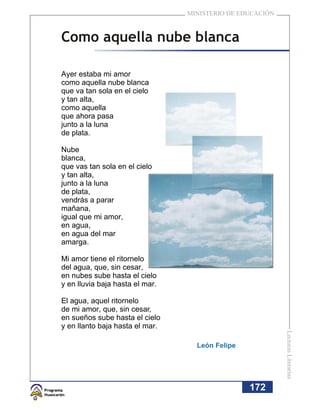 MINISTERIO DE EDUCACIÓN



Como aquella nube blanca

Ayer estaba mi amor
como aquella nube blanca
que va tan sola en el cielo
y tan alta,
como aquella
que ahora pasa
junto a la luna
de plata.

Nube
blanca,
que vas tan sola en el cielo
y tan alta,
junto a la luna
de plata,
vendrás a parar
mañana,
igual que mi amor,
en agua,
en agua del mar
amarga.

Mi amor tiene el ritornelo
del agua, que, sin cesar,
en nubes sube hasta el cielo
y en lluvia baja hasta el mar.

El agua, aquel ritornelo
de mi amor, que, sin cesar,
en sueños sube hasta el cielo
y en llanto baja hasta el mar.
                                                           Lecturas Literarias




                                   León Felipe




                                                 172
 