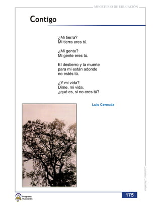 MINISTERIO DE EDUCACIÓN



Contigo
          ¿Mi tierra?
          Mi tierra eres tú.

          ¿Mi gente?
          Mi gente eres tú.

          El destierro y la muerte
          para mi están adonde
          no estés tú.

          ¿Y mi vida?
          Dime, mi vida,
          ¿qué es, si no eres tú?


                               Luis Cernuda




                                                          Lecturas Literarias




                                                175
 