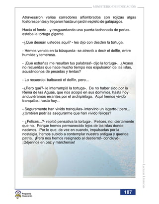 MINISTERIO DE EDUCACIÓN


Atravesaron varios corredores alfombrados con rojizas algas
fosforescentes y llegaron hasta un jardín repleto de galápagos.

Hacia el fondo - y resguardando una puerta tachonada de perlas-
estaba la tortuga gigante.

-¿Qué desean ustedes aquí? - les dijo con desdén la tortuga.

- Hemos venido en tu búsqueda- se atrevió a decir el delfín, entre
humilde y temeroso.

- ¡Qué extrañas me resultan tus palabras!- dijo la tortuga-. ¿Acaso
no recuerdas que hace mucho tiempo nos expulsaron de las islas,
acusándonos de pesadas y lentas?

- Lo recuerdo- balbuceó el delfín, pero...

-¿Pero qué?- le interrumpió la tortuga-. De no haber sido por la
Reina de las Aguas, que nos acogió en sus dominios, hasta hoy
anduviéramos errantes por el archipiélago. Aquí hemos vivido
tranquilas, hasta hoy...

- Seguramente han vivido tranquilas- intervino un lagarto-; pero...
¿también podrías asegurarme que han vivido felices?

- ¿Felices...?- repitió pensativa la tortuga-. Felices, no; ciertamente
que no. Porque hemos permanecido lejos de las islas donde
nacimos. Por lo que, de vez en cuando, impulsadas por la
nostalgia, hemos subido a contemplar nuestra antigua y querida
patria. ¡Pero nos hemos resignado al destierro!- concluyó-.
¡Déjennos en paz y márchense!                                             Lecturas Literarias




                                                                187
 
