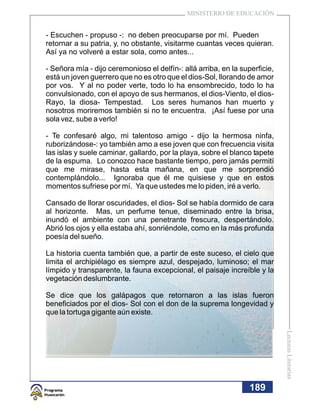 MINISTERIO DE EDUCACIÓN


- Escuchen - propuso -: no deben preocuparse por mí. Pueden
retornar a su patria, y, no obstante, visitarme cuantas veces quieran.
Así ya no volveré a estar sola, como antes...

- Señora mía - dijo ceremonioso el delfín-: allá arriba, en la superficie,
está un joven guerrero que no es otro que el dios-Sol, llorando de amor
por vos. Y al no poder verte, todo lo ha ensombrecido, todo lo ha
convulsionado, con el apoyo de sus hermanos, el dios-Viento, el dios-
Rayo, la diosa- Tempestad. Los seres humanos han muerto y
nosotros moriremos también si no te encuentra. ¡Así fuese por una
sola vez, sube a verlo!

- Te confesaré algo, mi talentoso amigo - dijo la hermosa ninfa,
ruborizándose-: yo también amo a ese joven que con frecuencia visita
las islas y suele caminar, gallardo, por la playa, sobre el blanco tapete
de la espuma. Lo conozco hace bastante tiempo, pero jamás permití
que me mirase, hasta esta mañana, en que me sorprendió
contemplándolo... Ignoraba que él me quisiese y que en estos
momentos sufriese por mí. Ya que ustedes me lo piden, iré a verlo.

Cansado de llorar oscuridades, el dios- Sol se había dormido de cara
al horizonte. Mas, un perfume tenue, diseminado entre la brisa,
inundó el ambiente con una penetrante frescura, despertándolo.
Abrió los ojos y ella estaba ahí, sonriéndole, como en la más profunda
poesía del sueño.

La historia cuenta también que, a partir de este suceso, el cielo que
limita el archipiélago es siempre azul, despejado, luminoso; el mar
límpido y transparente, la fauna excepcional, el paisaje increíble y la
vegetación deslumbrante.

Se dice que los galápagos que retornaron a las islas fueron
beneficiados por el dios- Sol con el don de la suprema longevidad y
que la tortuga gigante aún existe.
                                                                             Lecturas Literarias




                                                                  189
 