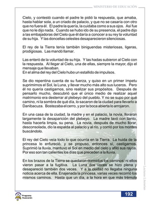 MINISTERIO DE EDUCACIÓN


Cielo, y contestó cuando el padre le pidió la respuesta, que amaba,
hasta hablar sola, a un criado de palacio, y que no se casaría con otro
que no fuera él. El padre la quería, la cuidaba como a sus ojos. Así fue
que no le dijo nada. Cuando se hubo ido de su presencia, el padre dijo
a las embajadoras del Cielo que él daría a conocer a su rey la voluntad
de su hija. Y las doncellas celestes desaparecieron silenciosas.

El rey de la Tierra tenía también biniguendas misteriosas, ligeras,
prodigiosas. Las mandó llamar.

Las enteró de la voluntad de su hija. Y las hadas subieron al Cielo con
la respuesta. Al llegar al Cielo, una de ellas, siempre la mayor, dijo el
mensaje que llevaban.
En el alma del rey del Cielo hubo un estallido de impulsos.

Se dio repentina cuenta de su fuerza, y quiso en un primer ímpetu
suprimirnos el Sol, la Luna, y llevar mucho más alto sus luceros. Pero
él no quería castigarnos, sino realizar sus propósitos. Después de
pensarlo mucho, descubrió que el único medio de realizar aquel
matrimonio era desterrar al plebeyo del pueblo. Y no se supo por qué
camino, ni la sombra de qué día, lo sacaron de la ciudad para llevarlo a
Danibacuza. Bostezaba el cerro, y por la boca abierta lo arrojaron.

En una casa de la ciudad, la madre y en el palacio, la novia, lloraron
largamente la desaparición del plebeyo. La madre lavó con llanto,
hasta hacerla limpia, su pena. La novia, después de mucho llorar,
desconsolada, dio la espalda al palacio y al río, y corrió por los montes
buscándolo.

El rey del Cielo veía todo lo que ocurría en la Tierra. La huida de la
princesa lo enfureció, y se propuso, entonces sí, castigarnos.
Suprimió la lluvia, mantuvo el Sol en medio del cielo y afiló sus rayos.
Por eso son tan calientes los días que preceden a la lluvia.

En los brazos de la Tierra se quedaron dormidos los caminos: ni ellos
vieron pasar a la fugitiva. La Luna dos veces se hizo plena y
                                                                            Lecturas Literarias




desapareció también dos veces. Y a la ciudad no llegaba ninguna
noticia acerca de ella. Enajenada la princesa, varias veces recorrió los
mismos caminos. Hasta que un día, a la hora en que más trémula



                                                                 192
 