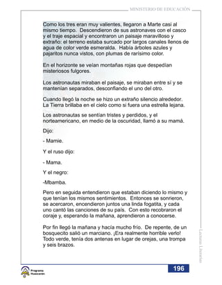 MINISTERIO DE EDUCACIÓN


Como los tres eran muy valientes, llegaron a Marte casi al
mismo tiempo. Descendieron de sus astronaves con el casco
y el traje espacial y encontraron un paisaje maravilloso y
extraño: el terreno estaba surcado por largos canales llenos de
agua de color verde esmeralda. Había árboles azules y
pajaritos nunca vistos, con plumas de rarísimo color.

En el horizonte se veían montañas rojas que despedían
misteriosos fulgores.

Los astronautas miraban el paisaje, se miraban entre sí y se
mantenían separados, desconfiando el uno del otro.

Cuando llegó la noche se hizo un extraño silencio alrededor.
La Tierra brillaba en el cielo como si fuera una estrella lejana.
Los astronautas se sentían tristes y perdidos, y el
norteamericano, en medio de la oscuridad, llamó a su mamá.
Dijo:
- Mamie.

Y el ruso dijo:

- Mama.
Y el negro:
-Mbamba.
Pero en seguida entendieron que estaban diciendo lo mismo y
que tenían los mismos sentimientos. Entonces se sonrieron,
se acercaron, encendieron juntos una linda fogatita, y cada
uno cantó las canciones de su país. Con esto recobraron el
coraje y, esperando la mañana, aprendieron a conocerse.

Por fin llegó la mañana y hacía mucho frío. De repente, de un
                                                                    Lecturas Literarias




bosquecito salió un marciano. ¡Era realmente horrible verlo!
Todo verde, tenía dos antenas en lugar de orejas, una trompa
y seis brazos.



                                                           196
                                                           195
 