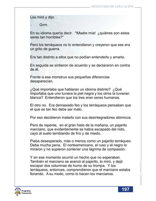 MINISTERIO DE EDUCACIÓN


Los miró y dijo:

-     Grrrr.

En su idioma quería decir. “!Madre mía! ¿quiénes son estos
seres tan horribles?”

Pero los terráqueos no lo entendieron y creyeron que ese era
un grito de guerra.

Era tan distinto a ellos que no podían entenderlo y amarlo.

En seguida se sintieron de acuerdo y se declararon en contra
de él.

Frente a ese monstruo sus pequeñas diferencias
desaparecían.

¿Qué importaba que hablaran un idioma distinto? ¿Qué
importaba que uno tuviera la piel negra y los otros la tuvieran
blanca? Entendieron que los tres eran seres humanos.

El otro no. Era demasiado feo y los terráqueos pensaban que
el que es tan feo debe ser malo.

Por eso decidieron matarlo con sus desintegradores atómicos.

Pero de repente, en el gran hielo de la mañana, un pajarito
marciano, que evidentemente se había escapado del nido,
cayó al suelo temblando de frío y de miedo.

Piaba desesperado, más o menos como un pajarito terráqueo.
Deba mucha pena. El norteamericano, el ruso y el negro lo
miraron y no supieron contener una lágrima de compasión.

Y en ese momento ocurrió un hecho que no esperaban.
También el marciano se acercó al pajarito, lo miró, y dejó
                                                                  Lecturas Literarias




escapar dos columnas de humo de su trompa. Y los
terráqueos, entonces, comprendieron que el marciano estaba
llorando. A su modo, como lo hacen los marcianos.



                                                          19
                                                          197
 
