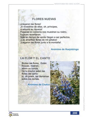 MINISTERIO DE EDUCACIÓN




           FLORES NUEVAS
¡Llegaron las flores!
¡A revestirse de ellas, oh, príncipes,
a adquirir su riqueza!
Fugaces en extremo nos muestran su rostro,
fugaces reverberan.
Sólo en tiempo de verdor llegan a ser perfectos.
¡Las amarillas flores de mil pétalos!
¡Llegaron las flores junto a la montaña!

                              Anónimo de Huejotzingo


LA FLOR Y EL CANTO
 Brotan las flores. Están
 frescas, medran,
 abren su corola.
 De tu interior salen las
 flores del canto:
 tú, oh poeta, las derramas
 sobre los demás.

       Anónimo de Chalco
                                                          Lecturas Literarias




                                                   200
 