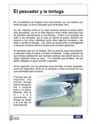 MINISTERIO DE EDUCACIÓN



El pescador y la tortuga

En el pueblecito de Sugeka vivía hace tiempo, en una cabaña con
techo de paja, un joven pescador que se llamaba Taro.

Un día, mientras volvía a su casa contento porque la pesca había
sido abundante, vio en la orilla algunos niños medio desnudos que
se divertían atormentando a una tortuga. A Taro no le gustaba ver
sufrir a los animales, por lo cual se acercó al grupo, acarició con
dulzura a los niños, distribuyó entre ellos algunas monedas y les
pidió a cambio la tortuga. Los niños se apresuraron a entregársela
y después corrieron hacia el pueblo para comprar golosinas.

Al quedarse solo con la tortuga, Taro la acarició para tranquilizarla,
la depositó sobre la arena y la dejó en libertad. Luego, gozando de
esa intensa satisfacción que siempre produce una acción buena, se
dirigió silbando hacia su casa. Y la melodía que brotaba de sus
labios reflejaba un gozo sencillo y apacible.

Al día siguiente, con las primeras luces del alba, el joven pescador,
como de costumbre, entró en su barquita y remó en busca de una
zona favorable para la pesca.

Y he aquí que, de
improviso, una
enorme tortuga
asomó del agua y
fue a situarse
junto a la barca.
Mientras Taro la
m i r a b a
asombrado, la
tortuga se dirigió
                                                                         Lecturas Literarias




a él y le dijo en
buen japonés:




                                                              205
 
