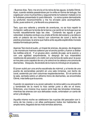 MINISTERIO DE EDUCACIÓN


- Buenos días, Taro; me envía a ti la reina de las aguas, la bella Otimé.
Ayer, cuando estaba paseándose por la orilla en forma de tortuga, fue
cogida por unos muchachitos y seguramente la hubieran matado si no
te hubieses presentado tú para liberarla. La reina quiere demostrarte
su profundo reconocimiento y me ha enviado para acompañarte.
Sube, pues sobre mí, y te llevaré a su presencia.

Taro, que era valiente y amante de aventuras, no se hizo repetir la
invitación; saltó por la borda de la barca y se sentó en la tortuga que se
hundió resueltamente bajo las olas. Cortando las aguas a gran
velocidad, la bestia condujo a su jinete al fondo del océano y se detuvo
ante un palacio de oro macizo con columnas de coral y techo de
piedras preciosas; la arena que había ante aquella espléndida morada
estaba formada por perlas.

Apenas Taro tocó el suelo, un tropel de sirenas, de peces, de dragones
y de monstruos marinos salieron por el ancho portón y fueron a doblar
las rodillas ante él. Y un grueso atún, vestido de paje, se le acercó, y
con una agilidad sorprendente, lo despojó de sus miserables
vestiduras de pescador y lo vistió con una túnica de seda azul; le puso
en los pies unos zapatos de oro y le colocó en la cabeza una corona de
diamantes. Después, llevándolo de la mano lo introdujo en el palacio.

El joven subió por una ancha escalinata de mármol, y a través de una
puerta de esmeraldas penetró en una sala inmensa, con techo de
coral, sostenido por cien columnas resplandecientes. En el centro de
la sala, sentada sobre un altísimo trono de diamantes, se encontraba
Otimé, más bella que la aurora.

Cuando vio aparecer a su joven salvador, la reina salió a su encuentro
y tomándolo de la mano lo hizo sentar junto a ella en el trono.
Entonces, una música muy suave sonó bajo las bóvedas inmensas,
mientras las sirenas con sus delicadas voces, entonaban un canto de
amor y de alegría.
                                                                             Lecturas Literarias




Aquella misma noche se celebraron las nupcias del pescador con la
reina de los mares y en ellas participaron todos los habitantes del
amplio reino, llegados de los más remotos abismos.



                                                                 206
 